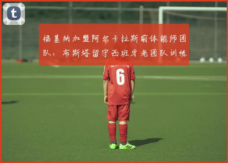 福基纳加盟阿尔卡拉斯前体能师团队，布斯塔留守西班牙老团队训练理念新老对决