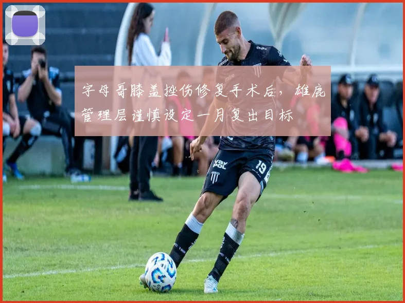 字母哥膝盖挫伤修复手术后，雄鹿管理层谨慎设定一月复出目标