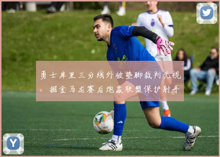 勇士库里三分线外被垫脚裁判无视，掘金马龙赛后炮轰联盟保护射手不力