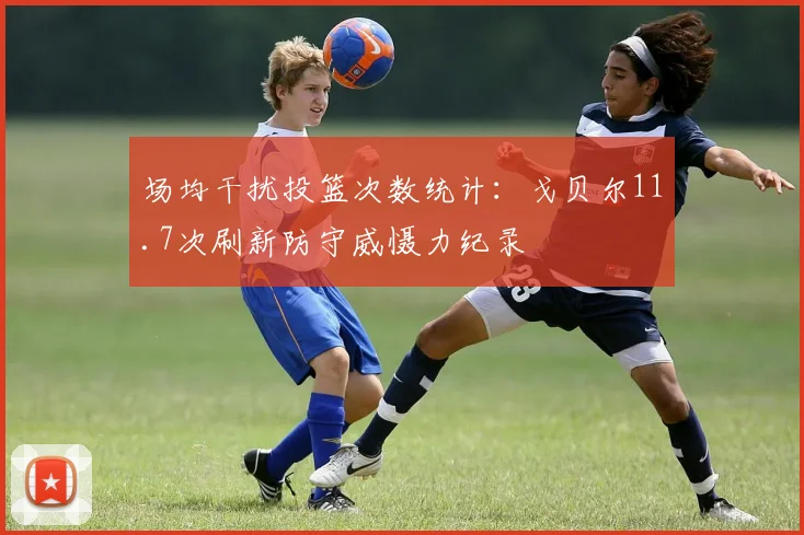 场均干扰投篮次数统计：戈贝尔11.7次刷新防守威慑力纪录