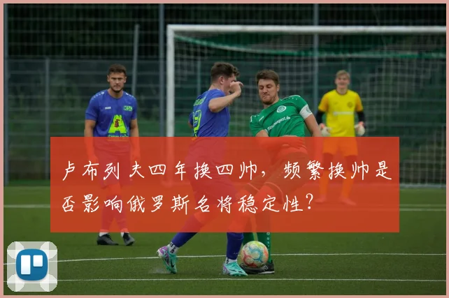卢布列夫四年换四帅，频繁换帅是否影响俄罗斯名将稳定性？
