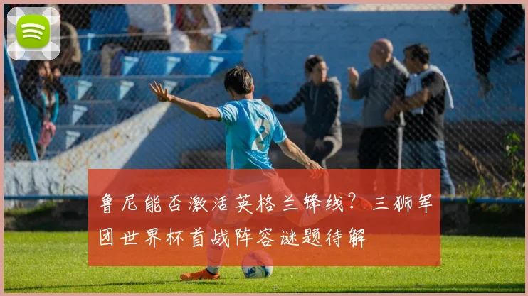 鲁尼能否激活英格兰锋线？三狮军团世界杯首战阵容谜题待解